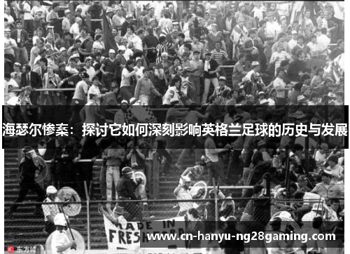 海瑟尔惨案：探讨它如何深刻影响英格兰足球的历史与发展
