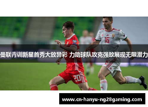 曼联青训新星首秀大放异彩 力助球队攻克强敌展现无限潜力 曼联青训新星首秀大放异彩 力助球队攻克强敌展现无限潜力