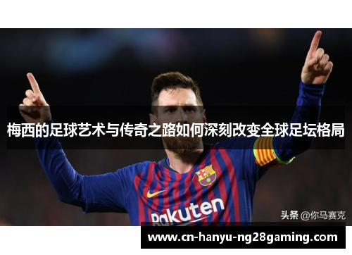 梅西的足球艺术与传奇之路如何深刻改变全球足坛格局