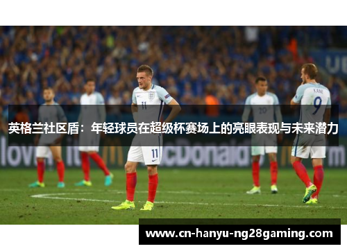 英格兰社区盾:年轻球员在超级杯赛场上的亮眼表现与未来潜力 英格兰社区盾:年轻球员在超级杯赛场上的亮眼表现与未来潜力