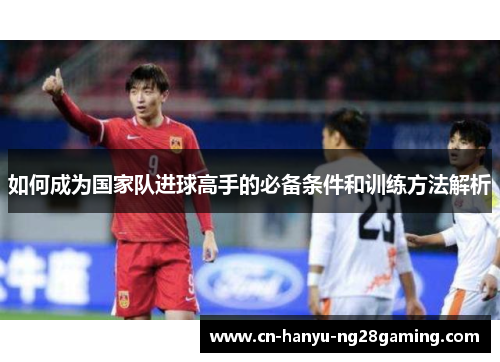 如何成为国家队进球高手的必备条件和训练方法解析 如何成为国家队进球高手的必备条件和训练方法解析