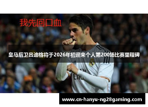 皇马后卫吕迪格将于2026年初迎来个人第200场比赛里程碑