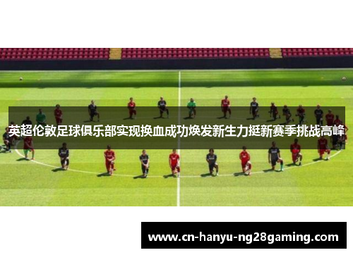 英超伦敦足球俱乐部实现换血成功焕发新生力挺新赛季挑战高峰