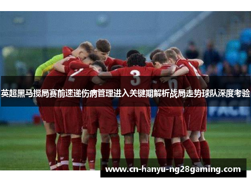 英超黑马搅局赛前速递伤病管理进入关键期解析战局走势球队深度考验