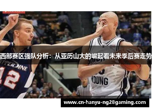 西部赛区强队分析：从亚历山大的崛起看未来季后赛走势
