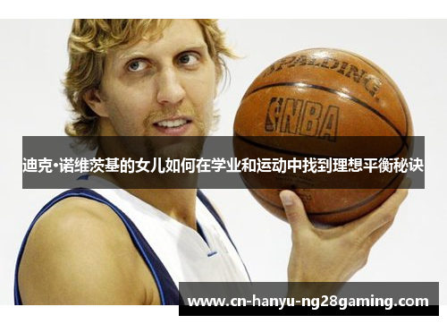 迪克·诺维茨基的女儿如何在学业和运动中找到理想平衡秘诀 迪克·诺维茨基的女儿如何在学业和运动中找到理想平衡秘诀